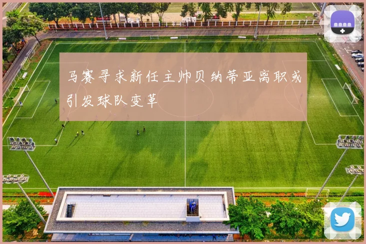 马赛寻求新任主帅贝纳蒂亚离职或引发球队变革