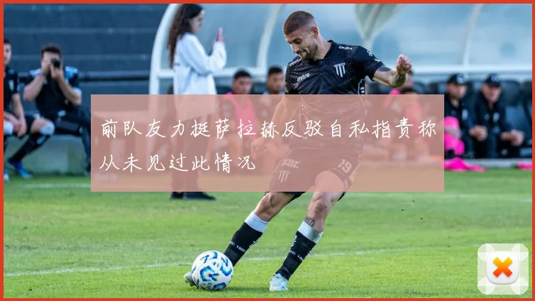 前队友力挺萨拉赫反驳自私指责称从未见过此情况