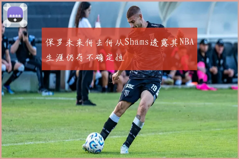 保罗未来何去何从Shams透露其NBA生涯仍存不确定性