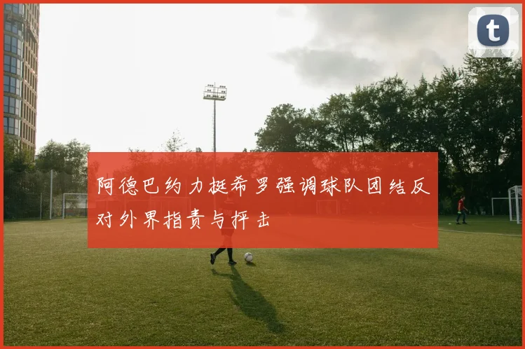 阿德巴约力挺希罗强调球队团结反对外界指责与抨击