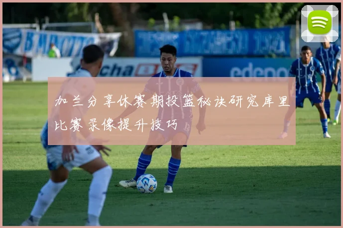 加兰分享休赛期投篮秘诀研究库里比赛录像提升技巧