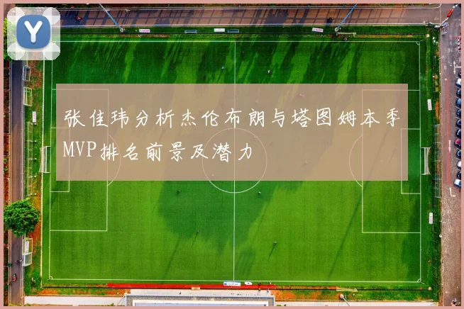 张佳玮分析杰伦布朗与塔图姆本季MVP排名前景及潜力