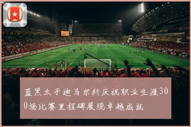 蓝黑太子迪马尔科庆祝职业生涯300场比赛里程碑展现卓越成就
