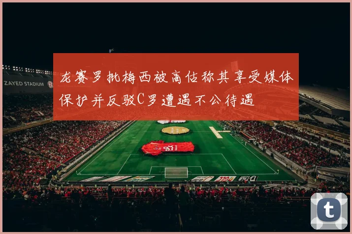 龙赛罗批梅西被高估称其享受媒体保护并反驳C罗遭遇不公待遇