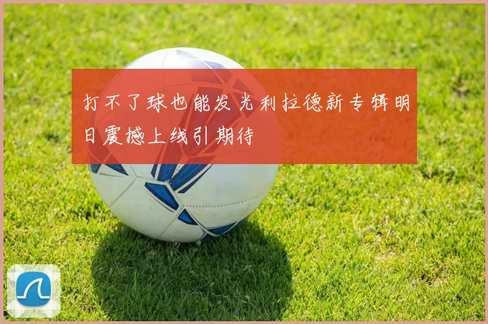 打不了球也能发光利拉德新专辑明日震撼上线引期待