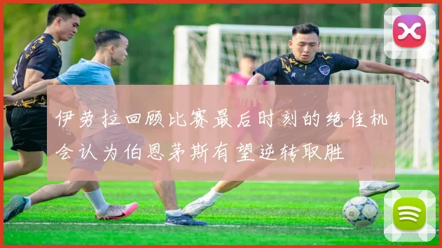 伊劳拉回顾比赛最后时刻的绝佳机会认为伯恩茅斯有望逆转取胜