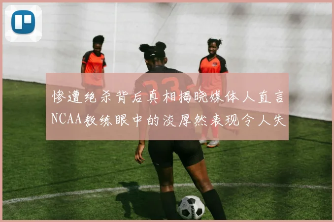 惨遭绝杀背后真相揭晓媒体人直言NCAA教练眼中的淡厚然表现令人失望