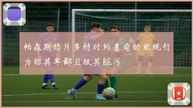 帕森斯怒斥多特对约基奇的犯规行为称其卑鄙且极其脏污