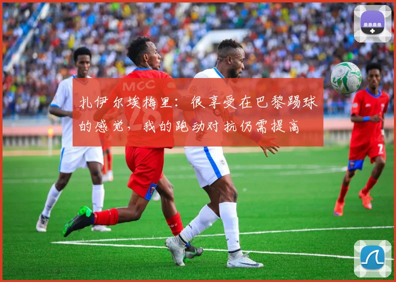 扎伊尔埃梅里：很享受在巴黎踢球的感觉，我的跑动对抗仍需提高