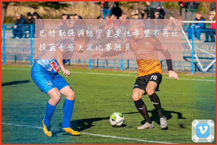 巴特勒强调防守重要性希望不再让投篮手感决定比赛胜负