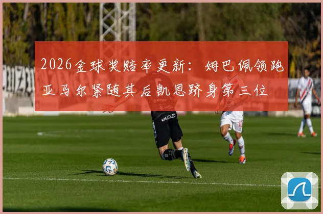 2026金球奖赔率更新：姆巴佩领跑亚马尔紧随其后凯恩跻身第三位