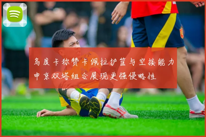乌度卡称赞卡佩拉护筐与空接能力申京双塔组合展现更强侵略性