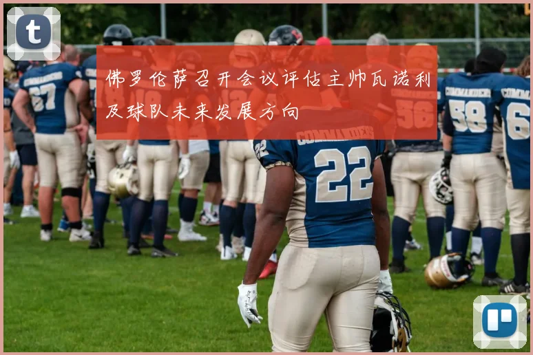 佛罗伦萨召开会议评估主帅瓦诺利及球队未来发展方向