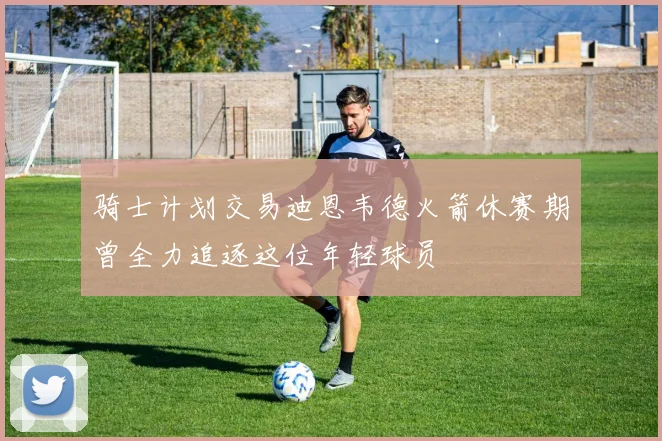 骑士计划交易迪恩韦德火箭休赛期曾全力追逐这位年轻球员
