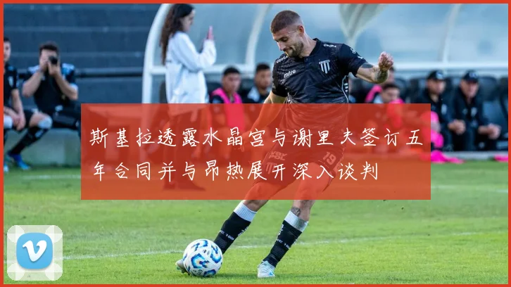 斯基拉透露水晶宫与谢里夫签订五年合同并与昂热展开深入谈判