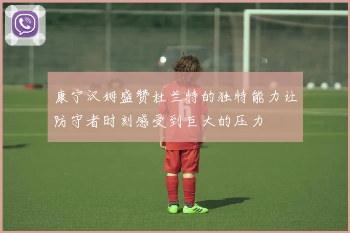 康宁汉姆盛赞杜兰特的独特能力让防守者时刻感受到巨大的压力