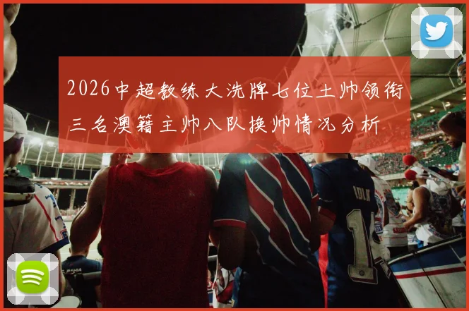 2026中超教练大洗牌七位土帅领衔三名澳籍主帅八队换帅情况分析
