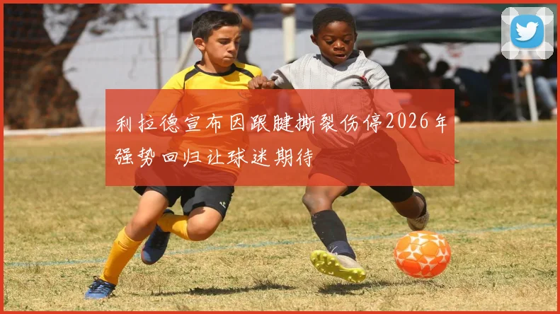 利拉德宣布因跟腱撕裂伤停2026年强势回归让球迷期待