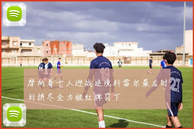 摩纳哥十人迎战逆境科雷尔最后时刻拼尽全力被红牌罚下