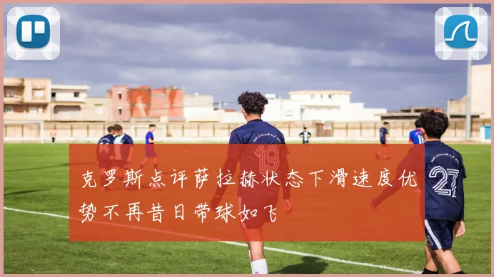 克罗斯点评萨拉赫状态下滑速度优势不再昔日带球如飞