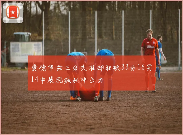 爱德华兹三分失准却狂砍33分16罚14中展现疯狂冲击力