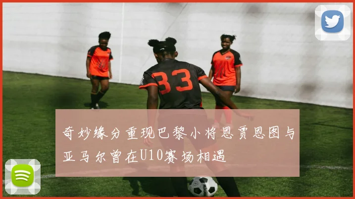 奇妙缘分重现巴黎小将恩贾恩图与亚马尔曾在U10赛场相遇