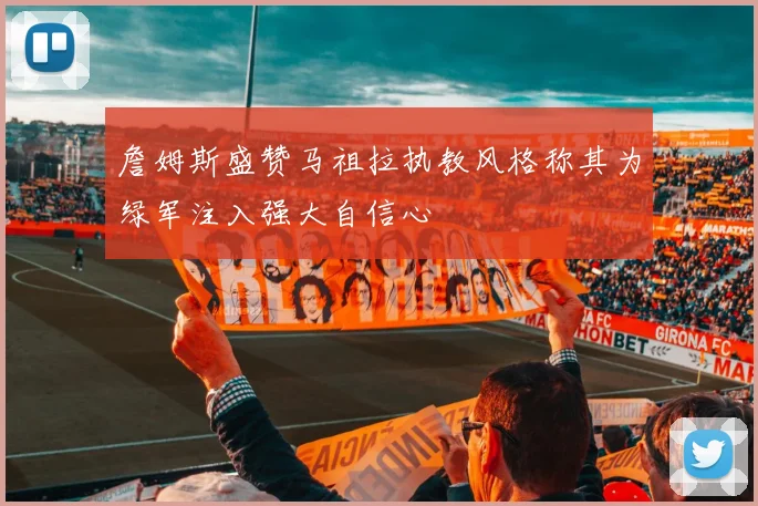 詹姆斯盛赞马祖拉执教风格称其为绿军注入强大自信心