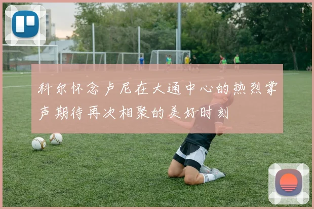 科尔怀念卢尼在大通中心的热烈掌声期待再次相聚的美好时刻