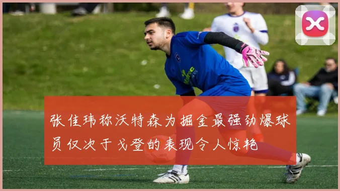 张佳玮称沃特森为掘金最强劲爆球员仅次于戈登的表现令人惊艳