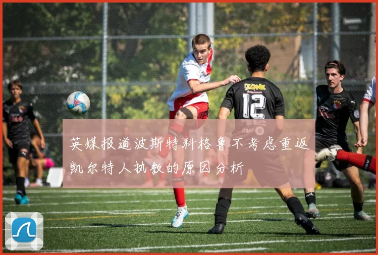 英媒报道波斯特科格鲁不考虑重返凯尔特人执教的原因分析