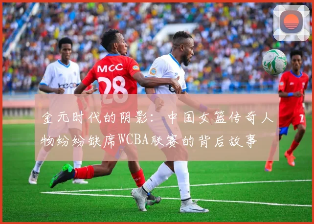 金元时代的阴影：中国女篮传奇人物纷纷缺席WCBA联赛的背后故事
