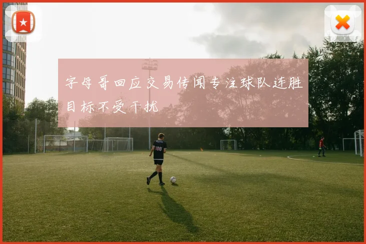 字母哥回应交易传闻专注球队连胜目标不受干扰