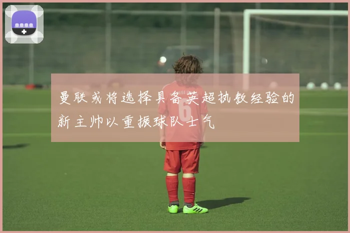 曼联或将选择具备英超执教经验的新主帅以重振球队士气