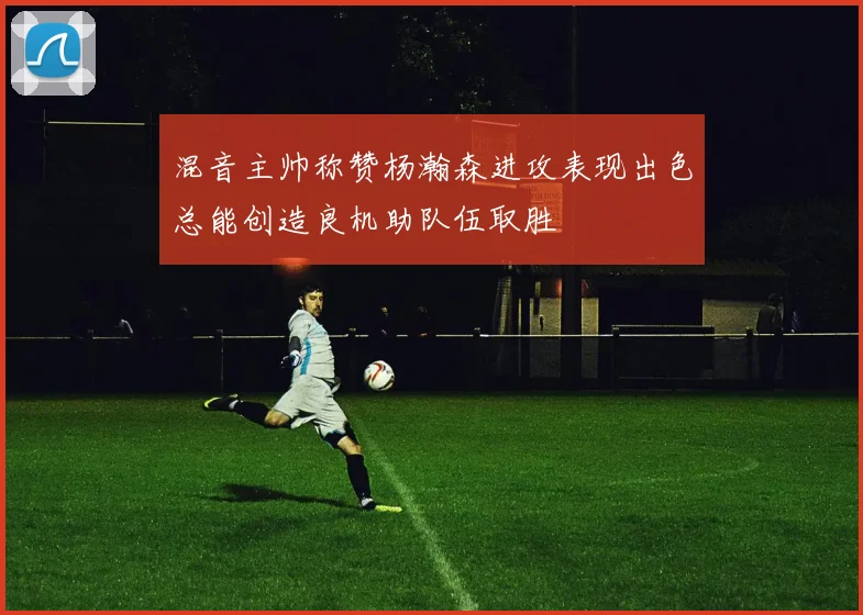 混音主帅称赞杨瀚森进攻表现出色总能创造良机助队伍取胜