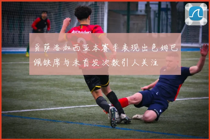 贡萨洛加西亚本赛季表现出色姆巴佩缺席与未首发次数引人关注