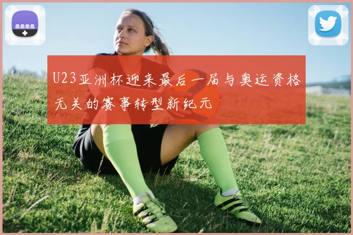 U23亚洲杯迎来最后一届与奥运资格无关的赛事转型新纪元