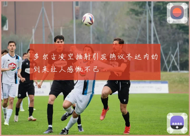 多尔古凌空抽射引发热议齐达内的到来让人感慨不已