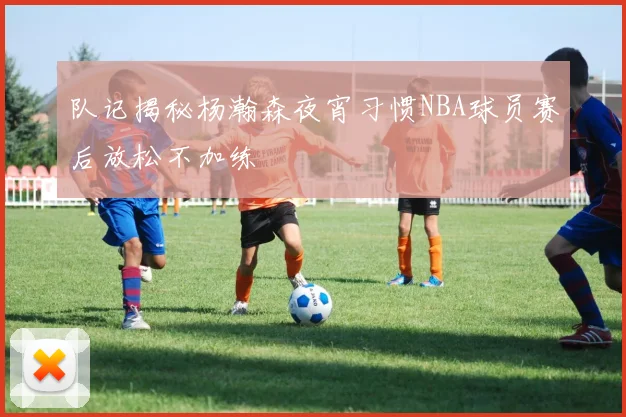 队记揭秘杨瀚森夜宵习惯NBA球员赛后放松不加练
